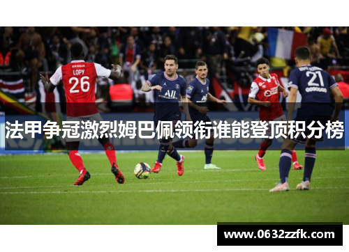 法甲争冠激烈姆巴佩领衔谁能登顶积分榜 法甲争冠激烈姆巴佩领衔谁能登顶积分榜