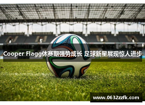 Cooper Flagg休赛期强势成长 足球新星展现惊人进步